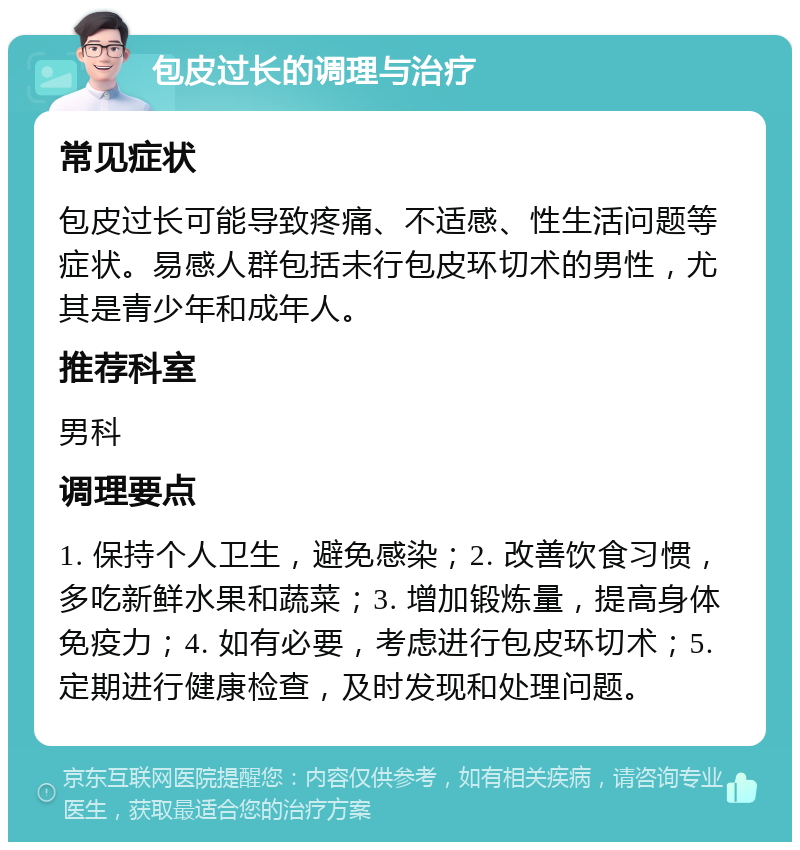 包皮过长的调理与治疗 常见症状 包皮过长可能导致疼痛、不适感、性生活问题等症状。易感人群包括未行包皮环切术的男性，尤其是青少年和成年人。 推荐科室 男科 调理要点 1. 保持个人卫生，避免感染；2. 改善饮食习惯，多吃新鲜水果和蔬菜；3. 增加锻炼量，提高身体免疫力；4. 如有必要，考虑进行包皮环切术；5. 定期进行健康检查，及时发现和处理问题。