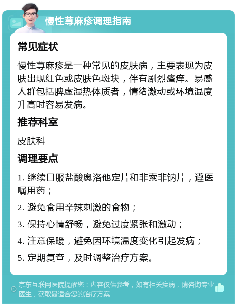 慢性荨麻疹调理指南 常见症状 慢性荨麻疹是一种常见的皮肤病，主要表现为皮肤出现红色或皮肤色斑块，伴有剧烈瘙痒。易感人群包括脾虚湿热体质者，情绪激动或环境温度升高时容易发病。 推荐科室 皮肤科 调理要点 1. 继续口服盐酸奥洛他定片和非索非钠片，遵医嘱用药； 2. 避免食用辛辣刺激的食物； 3. 保持心情舒畅，避免过度紧张和激动； 4. 注意保暖，避免因环境温度变化引起发病； 5. 定期复查，及时调整治疗方案。