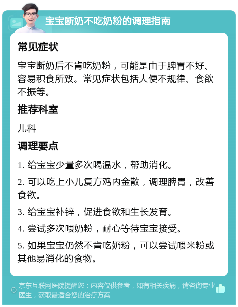 宝宝断奶不吃奶粉的调理指南 常见症状 宝宝断奶后不肯吃奶粉，可能是由于脾胃不好、容易积食所致。常见症状包括大便不规律、食欲不振等。 推荐科室 儿科 调理要点 1. 给宝宝少量多次喝温水，帮助消化。 2. 可以吃上小儿复方鸡内金散，调理脾胃，改善食欲。 3. 给宝宝补锌，促进食欲和生长发育。 4. 尝试多次喂奶粉，耐心等待宝宝接受。 5. 如果宝宝仍然不肯吃奶粉，可以尝试喂米粉或其他易消化的食物。