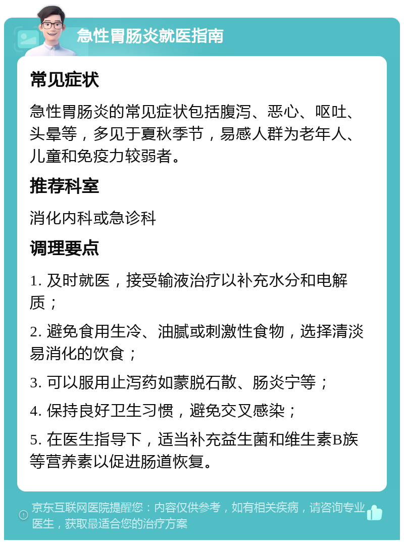 急性胃肠炎就医指南 常见症状 急性胃肠炎的常见症状包括腹泻、恶心、呕吐、头晕等，多见于夏秋季节，易感人群为老年人、儿童和免疫力较弱者。 推荐科室 消化内科或急诊科 调理要点 1. 及时就医，接受输液治疗以补充水分和电解质； 2. 避免食用生冷、油腻或刺激性食物，选择清淡易消化的饮食； 3. 可以服用止泻药如蒙脱石散、肠炎宁等； 4. 保持良好卫生习惯，避免交叉感染； 5. 在医生指导下，适当补充益生菌和维生素B族等营养素以促进肠道恢复。