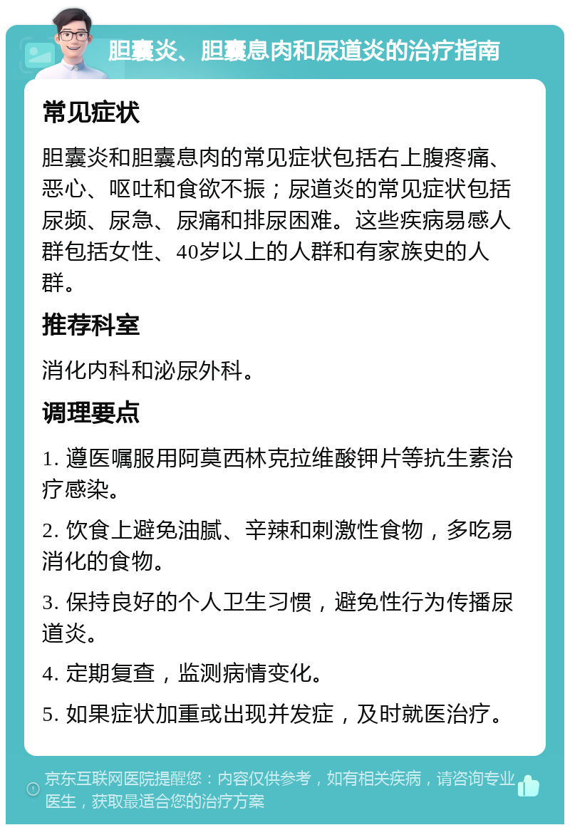 胆囊炎、胆囊息肉和尿道炎的治疗指南 常见症状 胆囊炎和胆囊息肉的常见症状包括右上腹疼痛、恶心、呕吐和食欲不振；尿道炎的常见症状包括尿频、尿急、尿痛和排尿困难。这些疾病易感人群包括女性、40岁以上的人群和有家族史的人群。 推荐科室 消化内科和泌尿外科。 调理要点 1. 遵医嘱服用阿莫西林克拉维酸钾片等抗生素治疗感染。 2. 饮食上避免油腻、辛辣和刺激性食物，多吃易消化的食物。 3. 保持良好的个人卫生习惯，避免性行为传播尿道炎。 4. 定期复查，监测病情变化。 5. 如果症状加重或出现并发症，及时就医治疗。