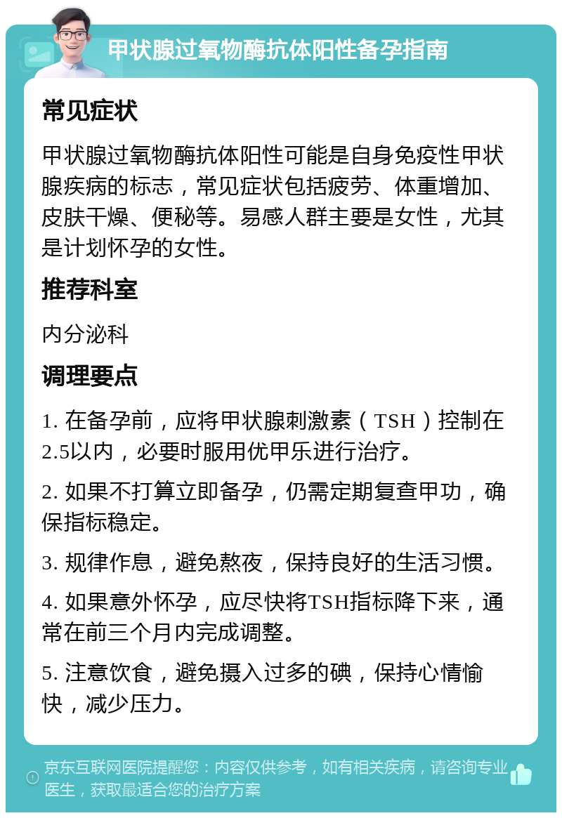 甲状腺过氧物酶抗体阳性备孕指南 常见症状 甲状腺过氧物酶抗体阳性可能是自身免疫性甲状腺疾病的标志，常见症状包括疲劳、体重增加、皮肤干燥、便秘等。易感人群主要是女性，尤其是计划怀孕的女性。 推荐科室 内分泌科 调理要点 1. 在备孕前，应将甲状腺刺激素（TSH）控制在2.5以内，必要时服用优甲乐进行治疗。 2. 如果不打算立即备孕，仍需定期复查甲功，确保指标稳定。 3. 规律作息，避免熬夜，保持良好的生活习惯。 4. 如果意外怀孕，应尽快将TSH指标降下来，通常在前三个月内完成调整。 5. 注意饮食，避免摄入过多的碘，保持心情愉快，减少压力。