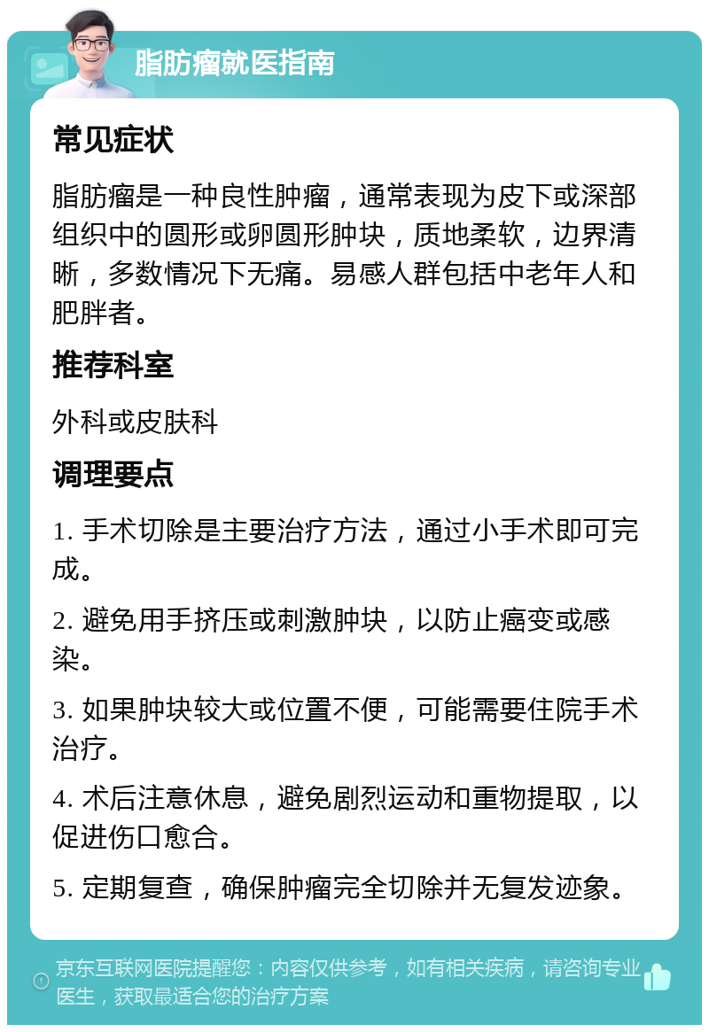 脂肪瘤就医指南 常见症状 脂肪瘤是一种良性肿瘤，通常表现为皮下或深部组织中的圆形或卵圆形肿块，质地柔软，边界清晰，多数情况下无痛。易感人群包括中老年人和肥胖者。 推荐科室 外科或皮肤科 调理要点 1. 手术切除是主要治疗方法，通过小手术即可完成。 2. 避免用手挤压或刺激肿块，以防止癌变或感染。 3. 如果肿块较大或位置不便，可能需要住院手术治疗。 4. 术后注意休息，避免剧烈运动和重物提取，以促进伤口愈合。 5. 定期复查，确保肿瘤完全切除并无复发迹象。