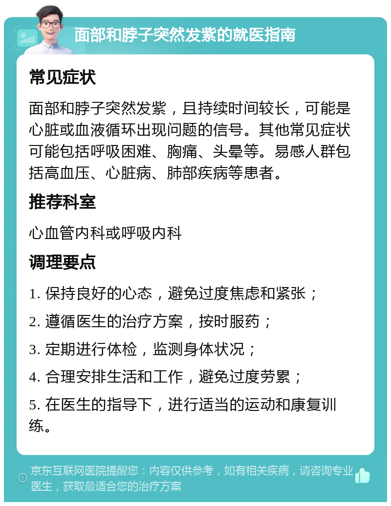 面部和脖子突然发紫的就医指南 常见症状 面部和脖子突然发紫，且持续时间较长，可能是心脏或血液循环出现问题的信号。其他常见症状可能包括呼吸困难、胸痛、头晕等。易感人群包括高血压、心脏病、肺部疾病等患者。 推荐科室 心血管内科或呼吸内科 调理要点 1. 保持良好的心态，避免过度焦虑和紧张； 2. 遵循医生的治疗方案，按时服药； 3. 定期进行体检，监测身体状况； 4. 合理安排生活和工作，避免过度劳累； 5. 在医生的指导下，进行适当的运动和康复训练。