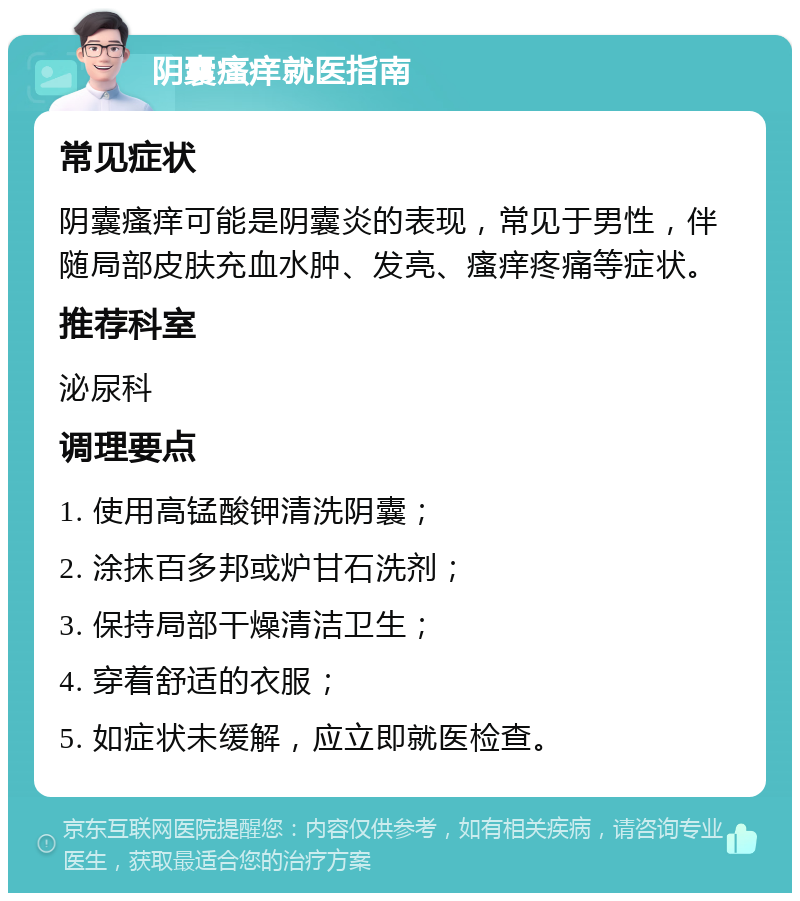 阴囊瘙痒就医指南 常见症状 阴囊瘙痒可能是阴囊炎的表现，常见于男性，伴随局部皮肤充血水肿、发亮、瘙痒疼痛等症状。 推荐科室 泌尿科 调理要点 1. 使用高锰酸钾清洗阴囊； 2. 涂抹百多邦或炉甘石洗剂； 3. 保持局部干燥清洁卫生； 4. 穿着舒适的衣服； 5. 如症状未缓解，应立即就医检查。