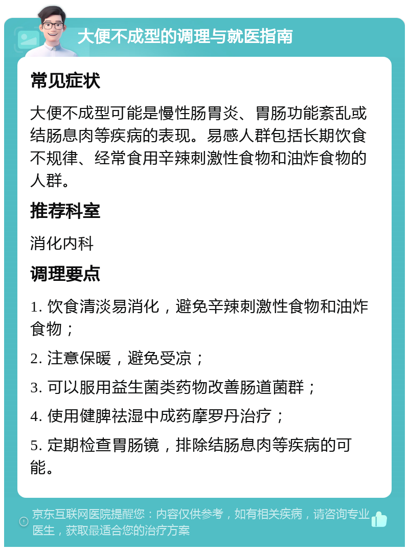 大便不成型的调理与就医指南 常见症状 大便不成型可能是慢性肠胃炎、胃肠功能紊乱或结肠息肉等疾病的表现。易感人群包括长期饮食不规律、经常食用辛辣刺激性食物和油炸食物的人群。 推荐科室 消化内科 调理要点 1. 饮食清淡易消化，避免辛辣刺激性食物和油炸食物； 2. 注意保暖，避免受凉； 3. 可以服用益生菌类药物改善肠道菌群； 4. 使用健脾祛湿中成药摩罗丹治疗； 5. 定期检查胃肠镜，排除结肠息肉等疾病的可能。