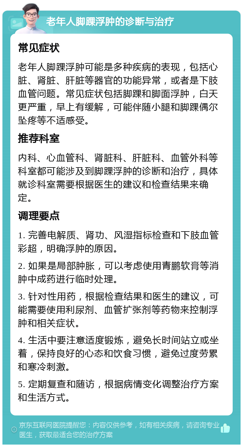 老年人脚踝浮肿的诊断与治疗 常见症状 老年人脚踝浮肿可能是多种疾病的表现，包括心脏、肾脏、肝脏等器官的功能异常，或者是下肢血管问题。常见症状包括脚踝和脚面浮肿，白天更严重，早上有缓解，可能伴随小腿和脚踝偶尔坠疼等不适感受。 推荐科室 内科、心血管科、肾脏科、肝脏科、血管外科等科室都可能涉及到脚踝浮肿的诊断和治疗，具体就诊科室需要根据医生的建议和检查结果来确定。 调理要点 1. 完善电解质、肾功、风湿指标检查和下肢血管彩超，明确浮肿的原因。 2. 如果是局部肿胀，可以考虑使用青鹏软膏等消肿中成药进行临时处理。 3. 针对性用药，根据检查结果和医生的建议，可能需要使用利尿剂、血管扩张剂等药物来控制浮肿和相关症状。 4. 生活中要注意适度锻炼，避免长时间站立或坐着，保持良好的心态和饮食习惯，避免过度劳累和寒冷刺激。 5. 定期复查和随访，根据病情变化调整治疗方案和生活方式。