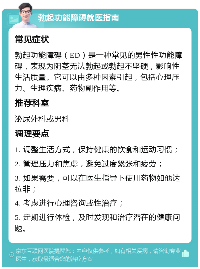 勃起功能障碍就医指南 常见症状 勃起功能障碍（ED）是一种常见的男性性功能障碍，表现为阴茎无法勃起或勃起不坚硬，影响性生活质量。它可以由多种因素引起，包括心理压力、生理疾病、药物副作用等。 推荐科室 泌尿外科或男科 调理要点 1. 调整生活方式，保持健康的饮食和运动习惯； 2. 管理压力和焦虑，避免过度紧张和疲劳； 3. 如果需要，可以在医生指导下使用药物如他达拉非； 4. 考虑进行心理咨询或性治疗； 5. 定期进行体检，及时发现和治疗潜在的健康问题。