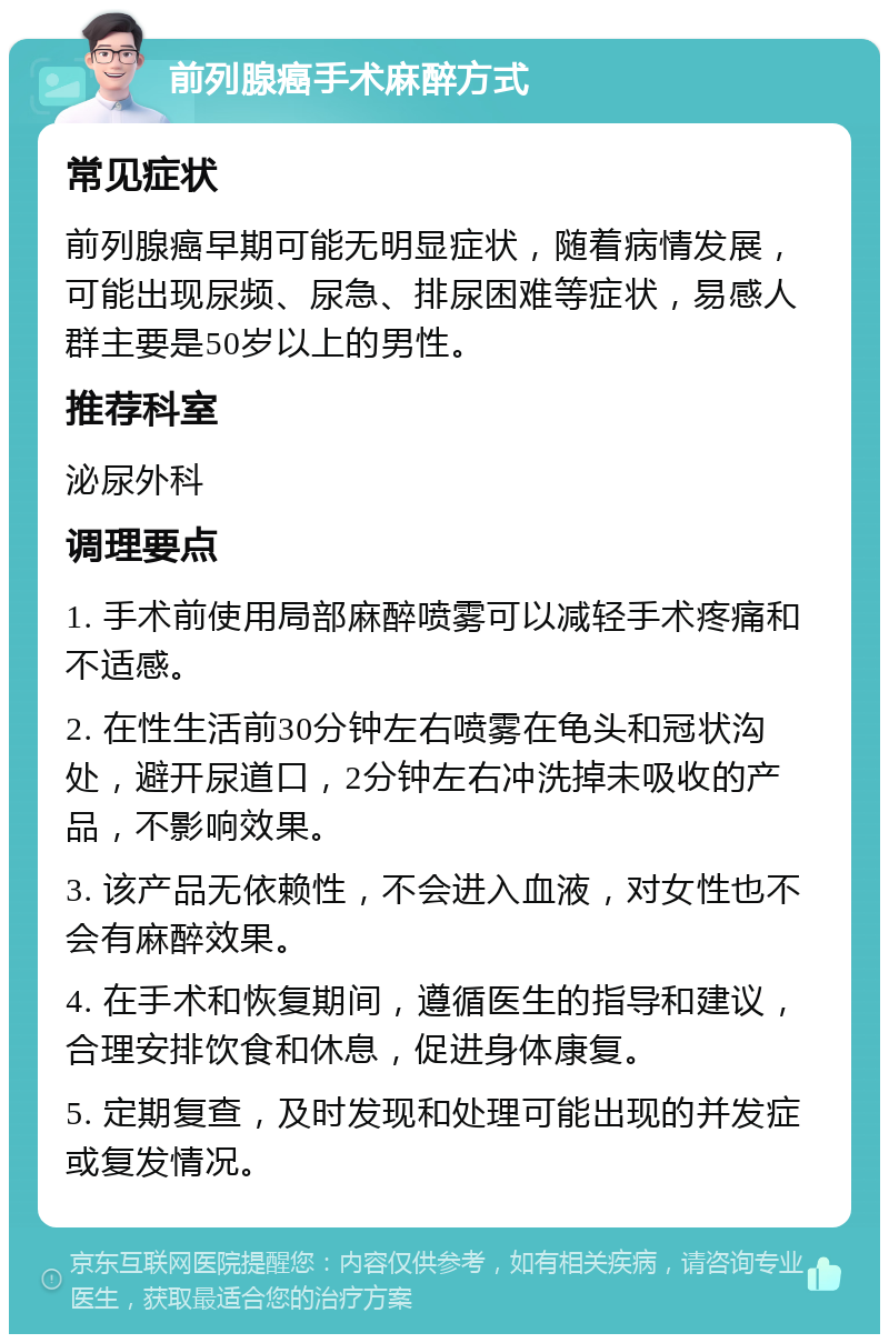 前列腺癌手术麻醉方式 常见症状 前列腺癌早期可能无明显症状，随着病情发展，可能出现尿频、尿急、排尿困难等症状，易感人群主要是50岁以上的男性。 推荐科室 泌尿外科 调理要点 1. 手术前使用局部麻醉喷雾可以减轻手术疼痛和不适感。 2. 在性生活前30分钟左右喷雾在龟头和冠状沟处，避开尿道口，2分钟左右冲洗掉未吸收的产品，不影响效果。 3. 该产品无依赖性，不会进入血液，对女性也不会有麻醉效果。 4. 在手术和恢复期间，遵循医生的指导和建议，合理安排饮食和休息，促进身体康复。 5. 定期复查，及时发现和处理可能出现的并发症或复发情况。