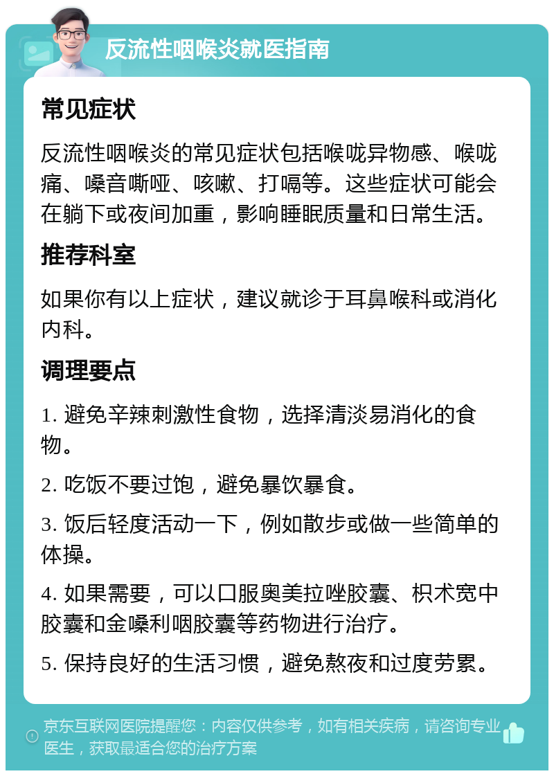 反流性咽喉炎就医指南 常见症状 反流性咽喉炎的常见症状包括喉咙异物感、喉咙痛、嗓音嘶哑、咳嗽、打嗝等。这些症状可能会在躺下或夜间加重，影响睡眠质量和日常生活。 推荐科室 如果你有以上症状，建议就诊于耳鼻喉科或消化内科。 调理要点 1. 避免辛辣刺激性食物，选择清淡易消化的食物。 2. 吃饭不要过饱，避免暴饮暴食。 3. 饭后轻度活动一下，例如散步或做一些简单的体操。 4. 如果需要，可以口服奥美拉唑胶囊、枳术宽中胶囊和金嗓利咽胶囊等药物进行治疗。 5. 保持良好的生活习惯，避免熬夜和过度劳累。