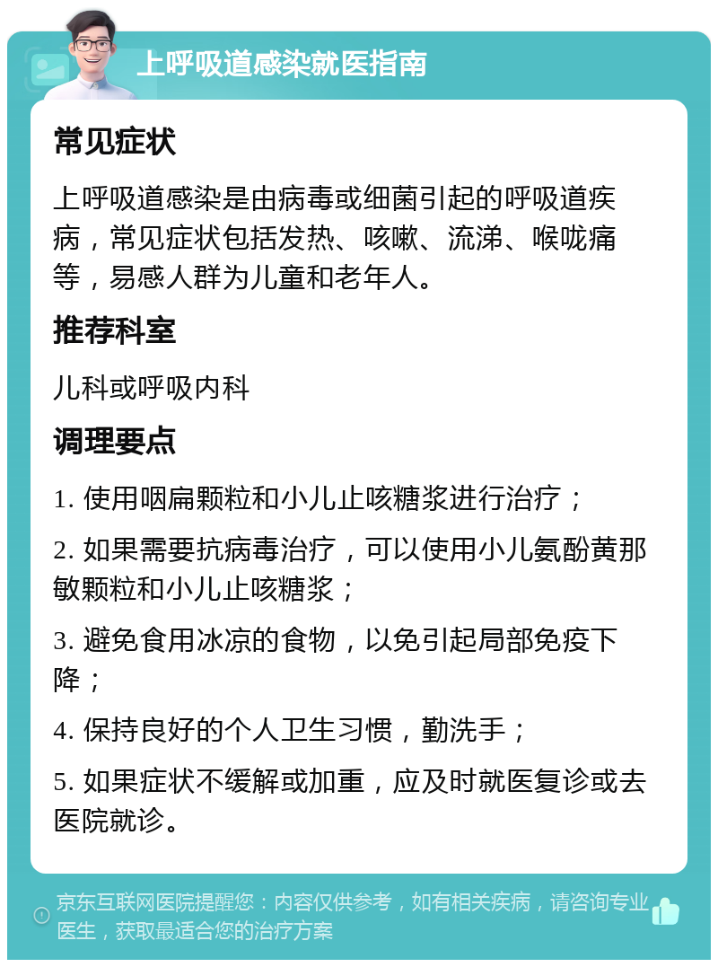 上呼吸道感染就医指南 常见症状 上呼吸道感染是由病毒或细菌引起的呼吸道疾病，常见症状包括发热、咳嗽、流涕、喉咙痛等，易感人群为儿童和老年人。 推荐科室 儿科或呼吸内科 调理要点 1. 使用咽扁颗粒和小儿止咳糖浆进行治疗； 2. 如果需要抗病毒治疗，可以使用小儿氨酚黄那敏颗粒和小儿止咳糖浆； 3. 避免食用冰凉的食物，以免引起局部免疫下降； 4. 保持良好的个人卫生习惯，勤洗手； 5. 如果症状不缓解或加重，应及时就医复诊或去医院就诊。