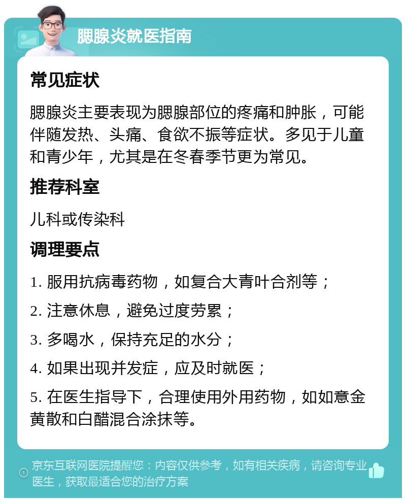 腮腺炎就医指南 常见症状 腮腺炎主要表现为腮腺部位的疼痛和肿胀，可能伴随发热、头痛、食欲不振等症状。多见于儿童和青少年，尤其是在冬春季节更为常见。 推荐科室 儿科或传染科 调理要点 1. 服用抗病毒药物，如复合大青叶合剂等； 2. 注意休息，避免过度劳累； 3. 多喝水，保持充足的水分； 4. 如果出现并发症，应及时就医； 5. 在医生指导下，合理使用外用药物，如如意金黄散和白醋混合涂抹等。