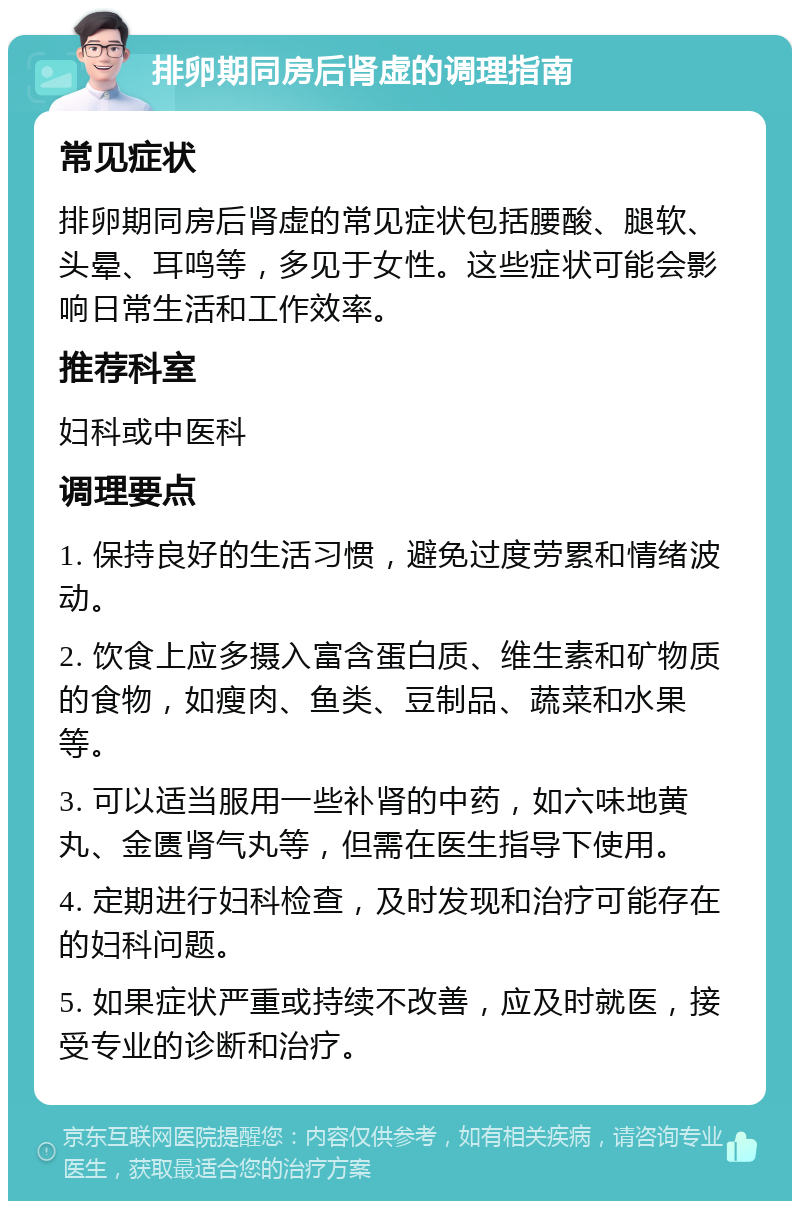 排卵期同房后肾虚的调理指南 常见症状 排卵期同房后肾虚的常见症状包括腰酸、腿软、头晕、耳鸣等，多见于女性。这些症状可能会影响日常生活和工作效率。 推荐科室 妇科或中医科 调理要点 1. 保持良好的生活习惯，避免过度劳累和情绪波动。 2. 饮食上应多摄入富含蛋白质、维生素和矿物质的食物，如瘦肉、鱼类、豆制品、蔬菜和水果等。 3. 可以适当服用一些补肾的中药，如六味地黄丸、金匮肾气丸等，但需在医生指导下使用。 4. 定期进行妇科检查，及时发现和治疗可能存在的妇科问题。 5. 如果症状严重或持续不改善，应及时就医，接受专业的诊断和治疗。