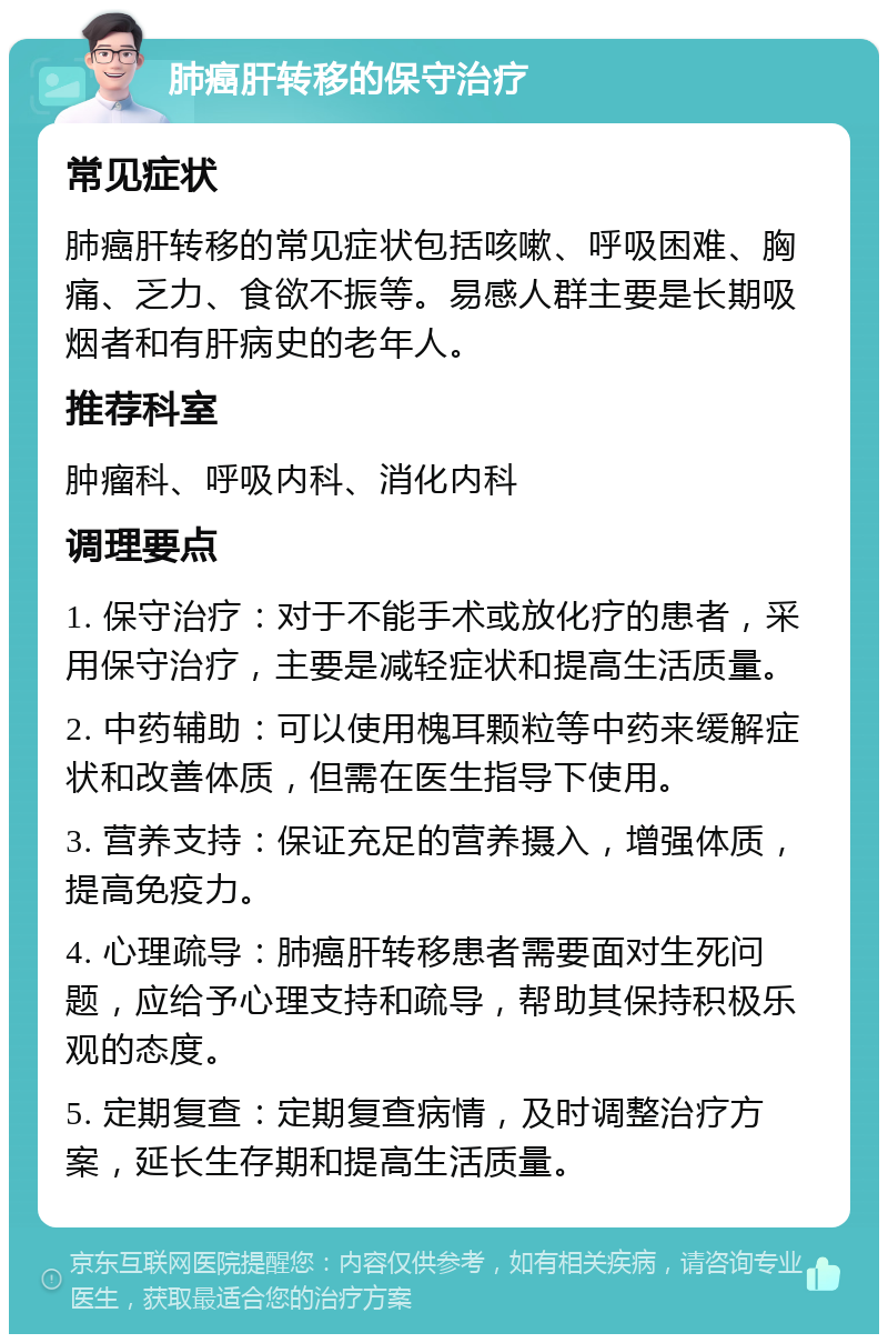 肺癌肝转移的保守治疗 常见症状 肺癌肝转移的常见症状包括咳嗽、呼吸困难、胸痛、乏力、食欲不振等。易感人群主要是长期吸烟者和有肝病史的老年人。 推荐科室 肿瘤科、呼吸内科、消化内科 调理要点 1. 保守治疗：对于不能手术或放化疗的患者，采用保守治疗，主要是减轻症状和提高生活质量。 2. 中药辅助：可以使用槐耳颗粒等中药来缓解症状和改善体质，但需在医生指导下使用。 3. 营养支持：保证充足的营养摄入，增强体质，提高免疫力。 4. 心理疏导：肺癌肝转移患者需要面对生死问题，应给予心理支持和疏导，帮助其保持积极乐观的态度。 5. 定期复查：定期复查病情，及时调整治疗方案，延长生存期和提高生活质量。