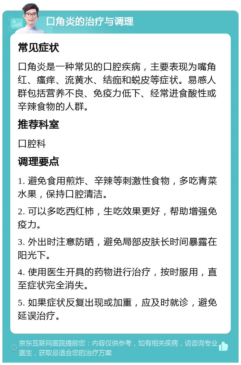 口角炎的治疗与调理 常见症状 口角炎是一种常见的口腔疾病，主要表现为嘴角红、瘙痒、流黄水、结痂和蜕皮等症状。易感人群包括营养不良、免疫力低下、经常进食酸性或辛辣食物的人群。 推荐科室 口腔科 调理要点 1. 避免食用煎炸、辛辣等刺激性食物，多吃青菜水果，保持口腔清洁。 2. 可以多吃西红柿，生吃效果更好，帮助增强免疫力。 3. 外出时注意防晒，避免局部皮肤长时间暴露在阳光下。 4. 使用医生开具的药物进行治疗，按时服用，直至症状完全消失。 5. 如果症状反复出现或加重，应及时就诊，避免延误治疗。