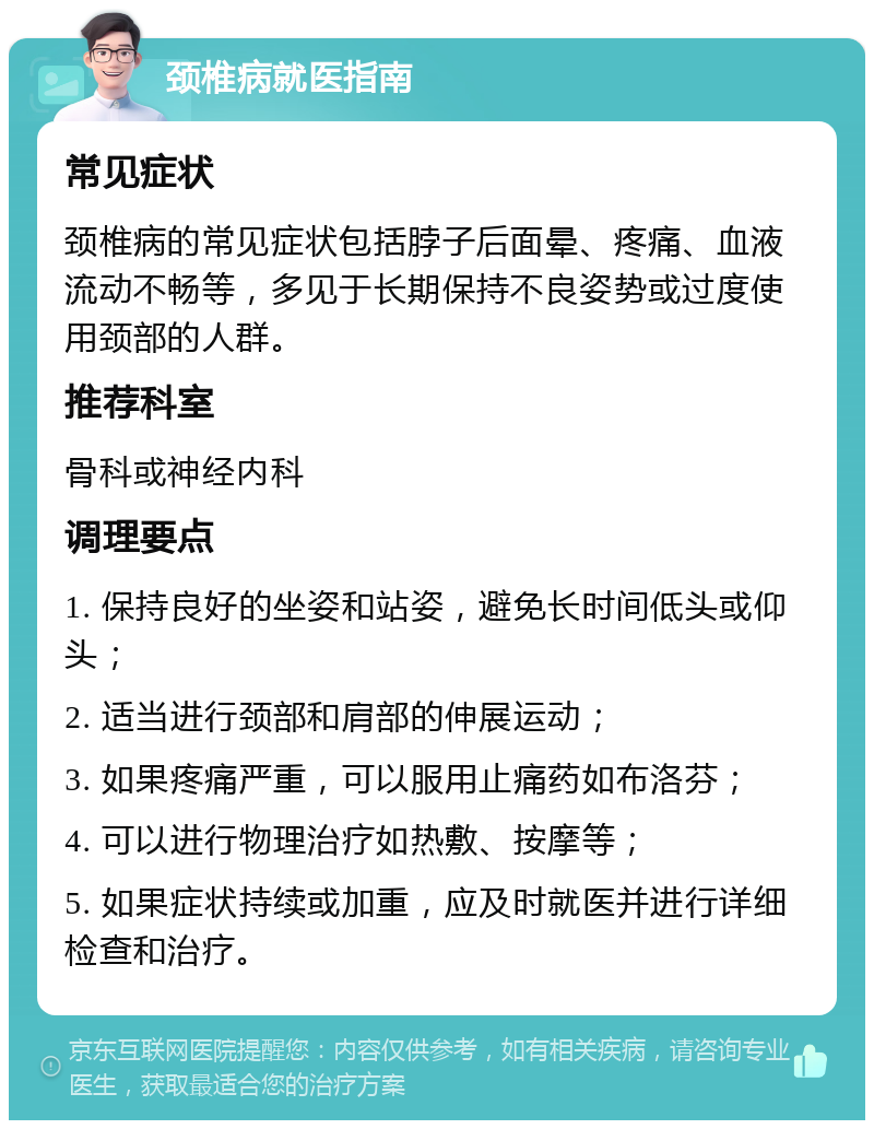 颈椎病就医指南 常见症状 颈椎病的常见症状包括脖子后面晕、疼痛、血液流动不畅等，多见于长期保持不良姿势或过度使用颈部的人群。 推荐科室 骨科或神经内科 调理要点 1. 保持良好的坐姿和站姿，避免长时间低头或仰头； 2. 适当进行颈部和肩部的伸展运动； 3. 如果疼痛严重，可以服用止痛药如布洛芬； 4. 可以进行物理治疗如热敷、按摩等； 5. 如果症状持续或加重，应及时就医并进行详细检查和治疗。