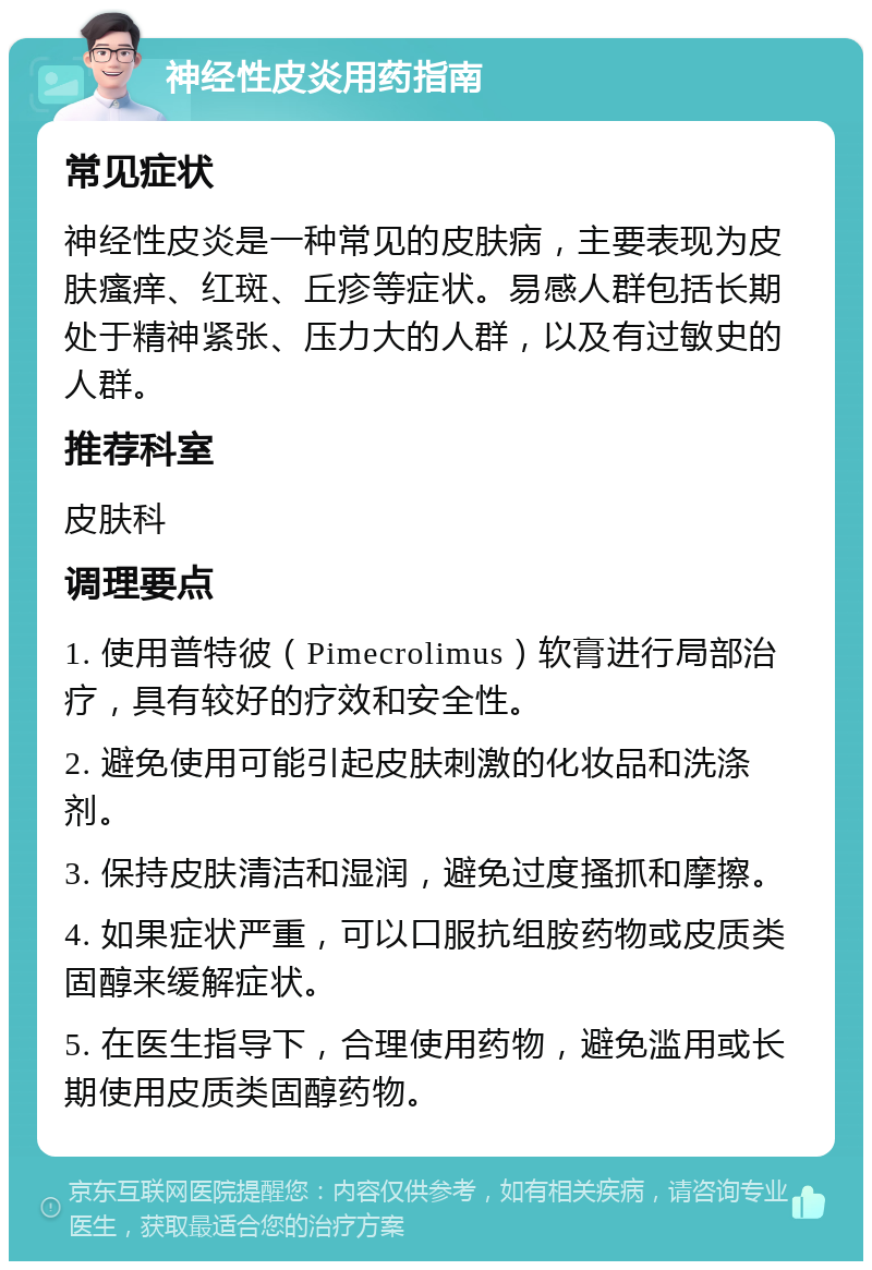 神经性皮炎用药指南 常见症状 神经性皮炎是一种常见的皮肤病，主要表现为皮肤瘙痒、红斑、丘疹等症状。易感人群包括长期处于精神紧张、压力大的人群，以及有过敏史的人群。 推荐科室 皮肤科 调理要点 1. 使用普特彼（Pimecrolimus）软膏进行局部治疗，具有较好的疗效和安全性。 2. 避免使用可能引起皮肤刺激的化妆品和洗涤剂。 3. 保持皮肤清洁和湿润，避免过度搔抓和摩擦。 4. 如果症状严重，可以口服抗组胺药物或皮质类固醇来缓解症状。 5. 在医生指导下，合理使用药物，避免滥用或长期使用皮质类固醇药物。