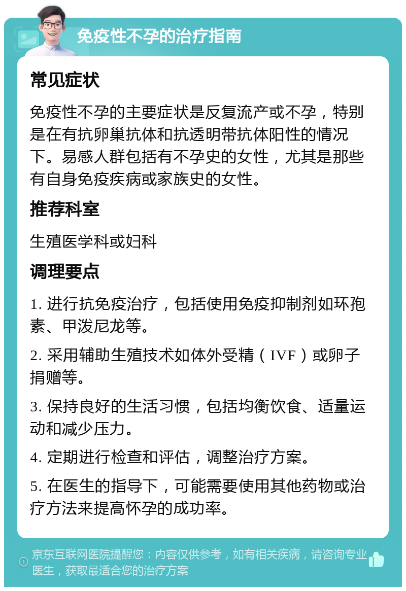 免疫性不孕的治疗指南 常见症状 免疫性不孕的主要症状是反复流产或不孕，特别是在有抗卵巢抗体和抗透明带抗体阳性的情况下。易感人群包括有不孕史的女性，尤其是那些有自身免疫疾病或家族史的女性。 推荐科室 生殖医学科或妇科 调理要点 1. 进行抗免疫治疗，包括使用免疫抑制剂如环孢素、甲泼尼龙等。 2. 采用辅助生殖技术如体外受精（IVF）或卵子捐赠等。 3. 保持良好的生活习惯，包括均衡饮食、适量运动和减少压力。 4. 定期进行检查和评估，调整治疗方案。 5. 在医生的指导下，可能需要使用其他药物或治疗方法来提高怀孕的成功率。