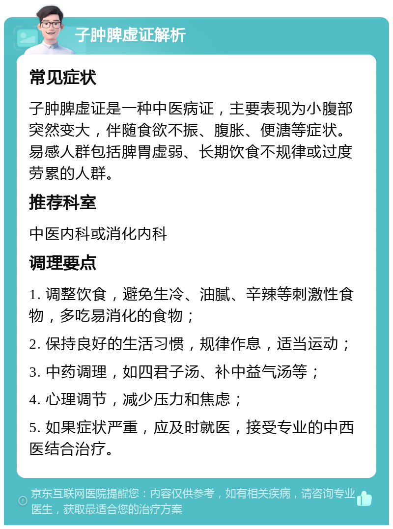 子肿脾虚证解析 常见症状 子肿脾虚证是一种中医病证，主要表现为小腹部突然变大，伴随食欲不振、腹胀、便溏等症状。易感人群包括脾胃虚弱、长期饮食不规律或过度劳累的人群。 推荐科室 中医内科或消化内科 调理要点 1. 调整饮食，避免生冷、油腻、辛辣等刺激性食物，多吃易消化的食物； 2. 保持良好的生活习惯，规律作息，适当运动； 3. 中药调理，如四君子汤、补中益气汤等； 4. 心理调节，减少压力和焦虑； 5. 如果症状严重，应及时就医，接受专业的中西医结合治疗。