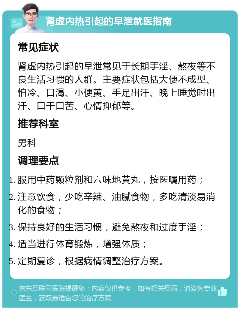 肾虚内热引起的早泄就医指南 常见症状 肾虚内热引起的早泄常见于长期手淫、熬夜等不良生活习惯的人群。主要症状包括大便不成型、怕冷、口渴、小便黄、手足出汗、晚上睡觉时出汗、口干口苦、心情抑郁等。 推荐科室 男科 调理要点 服用中药颗粒剂和六味地黄丸，按医嘱用药； 注意饮食，少吃辛辣、油腻食物，多吃清淡易消化的食物； 保持良好的生活习惯，避免熬夜和过度手淫； 适当进行体育锻炼，增强体质； 定期复诊，根据病情调整治疗方案。