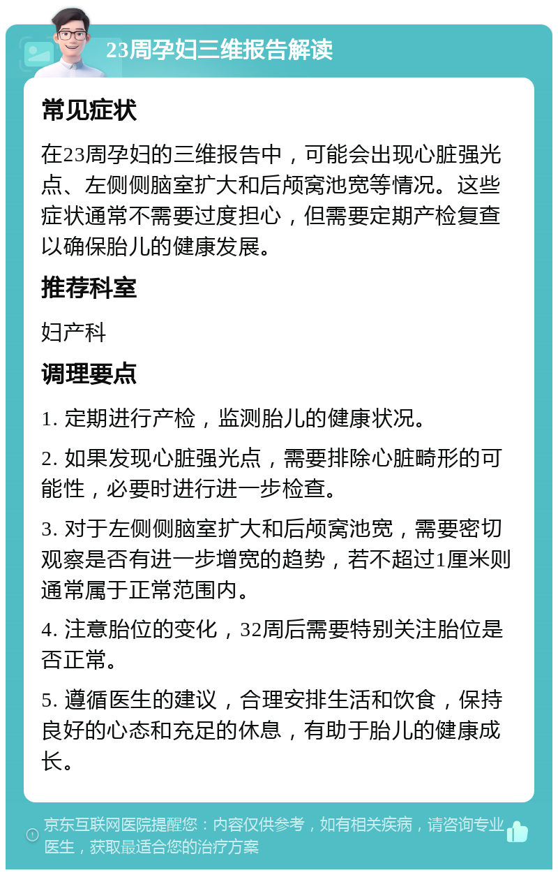 23周孕妇三维报告解读 常见症状 在23周孕妇的三维报告中，可能会出现心脏强光点、左侧侧脑室扩大和后颅窝池宽等情况。这些症状通常不需要过度担心，但需要定期产检复查以确保胎儿的健康发展。 推荐科室 妇产科 调理要点 1. 定期进行产检，监测胎儿的健康状况。 2. 如果发现心脏强光点，需要排除心脏畸形的可能性，必要时进行进一步检查。 3. 对于左侧侧脑室扩大和后颅窝池宽，需要密切观察是否有进一步增宽的趋势，若不超过1厘米则通常属于正常范围内。 4. 注意胎位的变化，32周后需要特别关注胎位是否正常。 5. 遵循医生的建议，合理安排生活和饮食，保持良好的心态和充足的休息，有助于胎儿的健康成长。