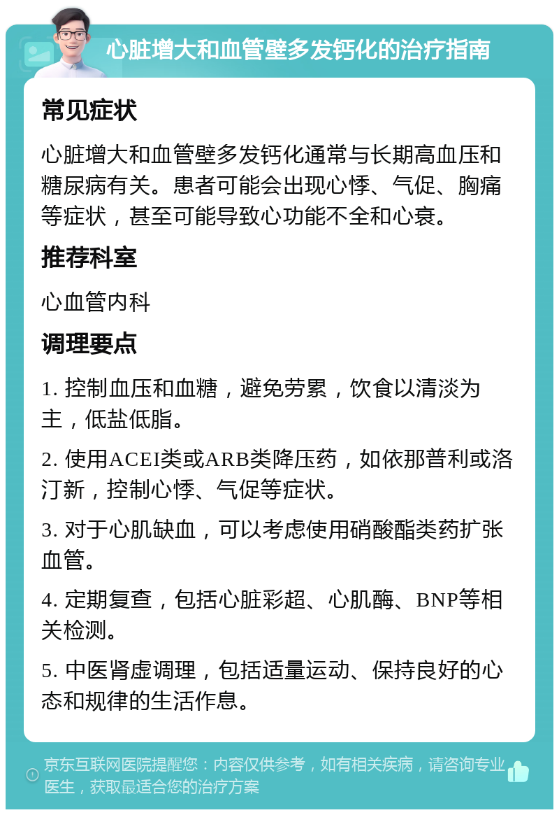 心脏增大和血管壁多发钙化的治疗指南 常见症状 心脏增大和血管壁多发钙化通常与长期高血压和糖尿病有关。患者可能会出现心悸、气促、胸痛等症状，甚至可能导致心功能不全和心衰。 推荐科室 心血管内科 调理要点 1. 控制血压和血糖，避免劳累，饮食以清淡为主，低盐低脂。 2. 使用ACEI类或ARB类降压药，如依那普利或洛汀新，控制心悸、气促等症状。 3. 对于心肌缺血，可以考虑使用硝酸酯类药扩张血管。 4. 定期复查，包括心脏彩超、心肌酶、BNP等相关检测。 5. 中医肾虚调理，包括适量运动、保持良好的心态和规律的生活作息。