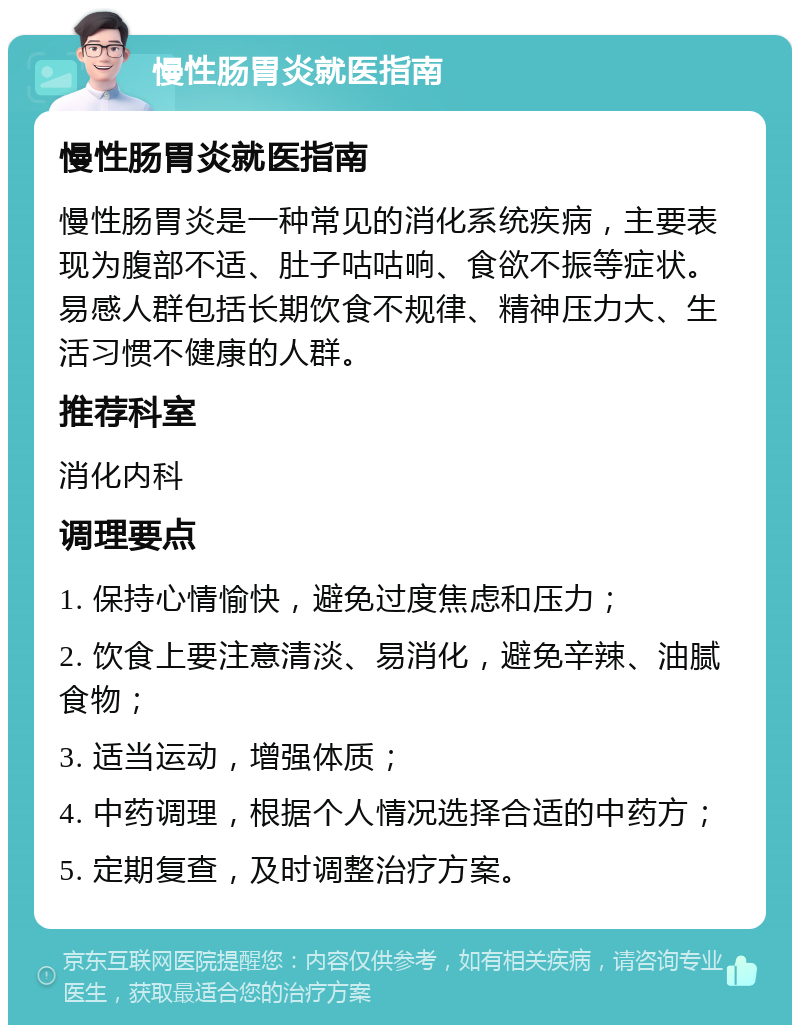 慢性肠胃炎就医指南 慢性肠胃炎就医指南 慢性肠胃炎是一种常见的消化系统疾病，主要表现为腹部不适、肚子咕咕响、食欲不振等症状。易感人群包括长期饮食不规律、精神压力大、生活习惯不健康的人群。 推荐科室 消化内科 调理要点 1. 保持心情愉快，避免过度焦虑和压力； 2. 饮食上要注意清淡、易消化，避免辛辣、油腻食物； 3. 适当运动，增强体质； 4. 中药调理，根据个人情况选择合适的中药方； 5. 定期复查，及时调整治疗方案。