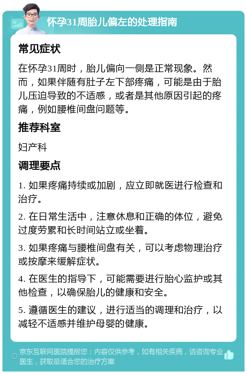 怀孕31周胎儿偏左的处理指南 常见症状 在怀孕31周时，胎儿偏向一侧是正常现象。然而，如果伴随有肚子左下部疼痛，可能是由于胎儿压迫导致的不适感，或者是其他原因引起的疼痛，例如腰椎间盘问题等。 推荐科室 妇产科 调理要点 1. 如果疼痛持续或加剧，应立即就医进行检查和治疗。 2. 在日常生活中，注意休息和正确的体位，避免过度劳累和长时间站立或坐着。 3. 如果疼痛与腰椎间盘有关，可以考虑物理治疗或按摩来缓解症状。 4. 在医生的指导下，可能需要进行胎心监护或其他检查，以确保胎儿的健康和安全。 5. 遵循医生的建议，进行适当的调理和治疗，以减轻不适感并维护母婴的健康。