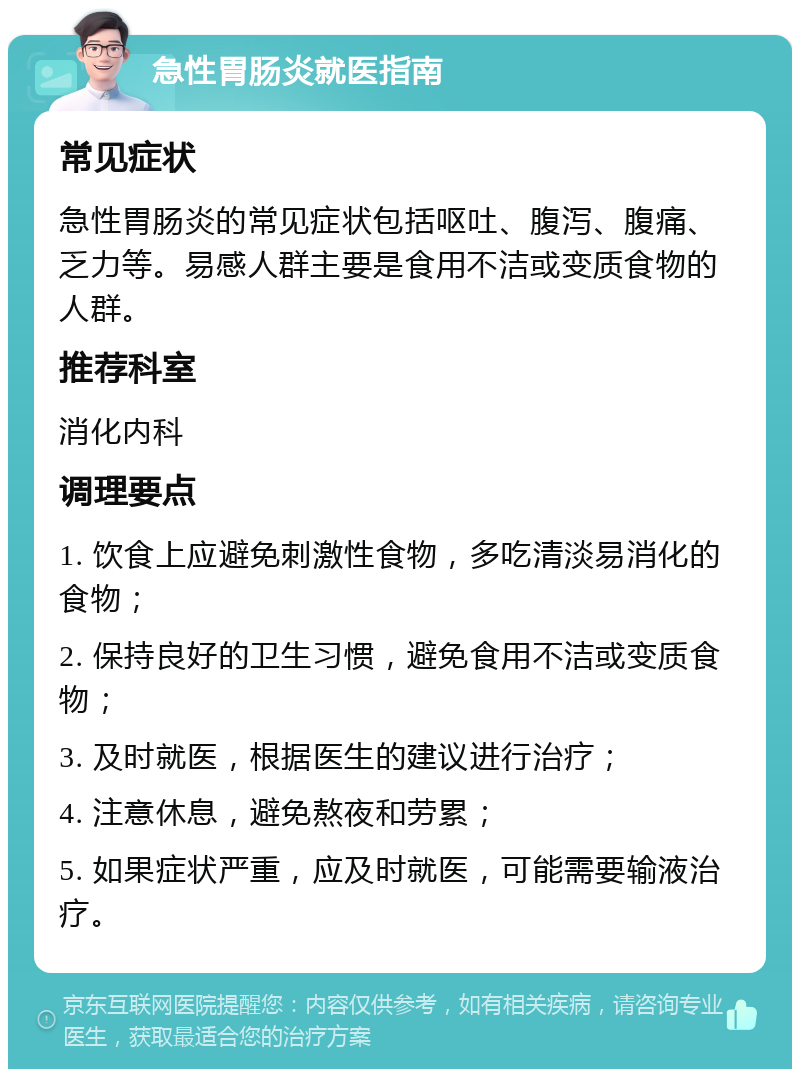 急性胃肠炎就医指南 常见症状 急性胃肠炎的常见症状包括呕吐、腹泻、腹痛、乏力等。易感人群主要是食用不洁或变质食物的人群。 推荐科室 消化内科 调理要点 1. 饮食上应避免刺激性食物，多吃清淡易消化的食物； 2. 保持良好的卫生习惯，避免食用不洁或变质食物； 3. 及时就医，根据医生的建议进行治疗； 4. 注意休息，避免熬夜和劳累； 5. 如果症状严重，应及时就医，可能需要输液治疗。