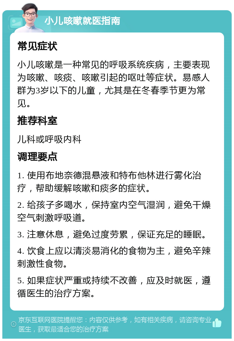 小儿咳嗽就医指南 常见症状 小儿咳嗽是一种常见的呼吸系统疾病，主要表现为咳嗽、咳痰、咳嗽引起的呕吐等症状。易感人群为3岁以下的儿童，尤其是在冬春季节更为常见。 推荐科室 儿科或呼吸内科 调理要点 1. 使用布地奈德混悬液和特布他林进行雾化治疗，帮助缓解咳嗽和痰多的症状。 2. 给孩子多喝水，保持室内空气湿润，避免干燥空气刺激呼吸道。 3. 注意休息，避免过度劳累，保证充足的睡眠。 4. 饮食上应以清淡易消化的食物为主，避免辛辣刺激性食物。 5. 如果症状严重或持续不改善，应及时就医，遵循医生的治疗方案。