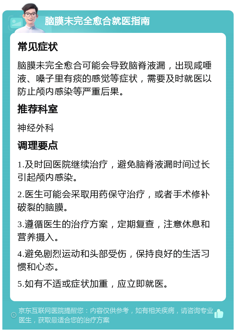 脑膜未完全愈合就医指南 常见症状 脑膜未完全愈合可能会导致脑脊液漏，出现咸唾液、嗓子里有痰的感觉等症状，需要及时就医以防止颅内感染等严重后果。 推荐科室 神经外科 调理要点 1.及时回医院继续治疗，避免脑脊液漏时间过长引起颅内感染。 2.医生可能会采取用药保守治疗，或者手术修补破裂的脑膜。 3.遵循医生的治疗方案，定期复查，注意休息和营养摄入。 4.避免剧烈运动和头部受伤，保持良好的生活习惯和心态。 5.如有不适或症状加重，应立即就医。