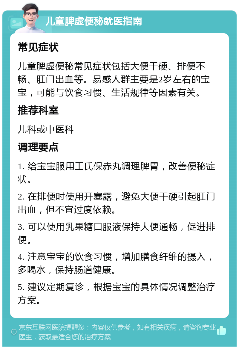 儿童脾虚便秘就医指南 常见症状 儿童脾虚便秘常见症状包括大便干硬、排便不畅、肛门出血等。易感人群主要是2岁左右的宝宝，可能与饮食习惯、生活规律等因素有关。 推荐科室 儿科或中医科 调理要点 1. 给宝宝服用王氏保赤丸调理脾胃，改善便秘症状。 2. 在排便时使用开塞露，避免大便干硬引起肛门出血，但不宜过度依赖。 3. 可以使用乳果糖口服液保持大便通畅，促进排便。 4. 注意宝宝的饮食习惯，增加膳食纤维的摄入，多喝水，保持肠道健康。 5. 建议定期复诊，根据宝宝的具体情况调整治疗方案。