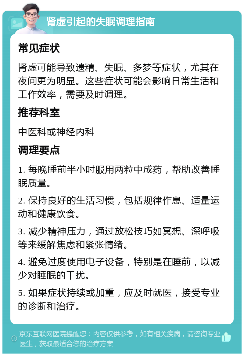 肾虚引起的失眠调理指南 常见症状 肾虚可能导致遗精、失眠、多梦等症状，尤其在夜间更为明显。这些症状可能会影响日常生活和工作效率，需要及时调理。 推荐科室 中医科或神经内科 调理要点 1. 每晚睡前半小时服用两粒中成药，帮助改善睡眠质量。 2. 保持良好的生活习惯，包括规律作息、适量运动和健康饮食。 3. 减少精神压力，通过放松技巧如冥想、深呼吸等来缓解焦虑和紧张情绪。 4. 避免过度使用电子设备，特别是在睡前，以减少对睡眠的干扰。 5. 如果症状持续或加重，应及时就医，接受专业的诊断和治疗。