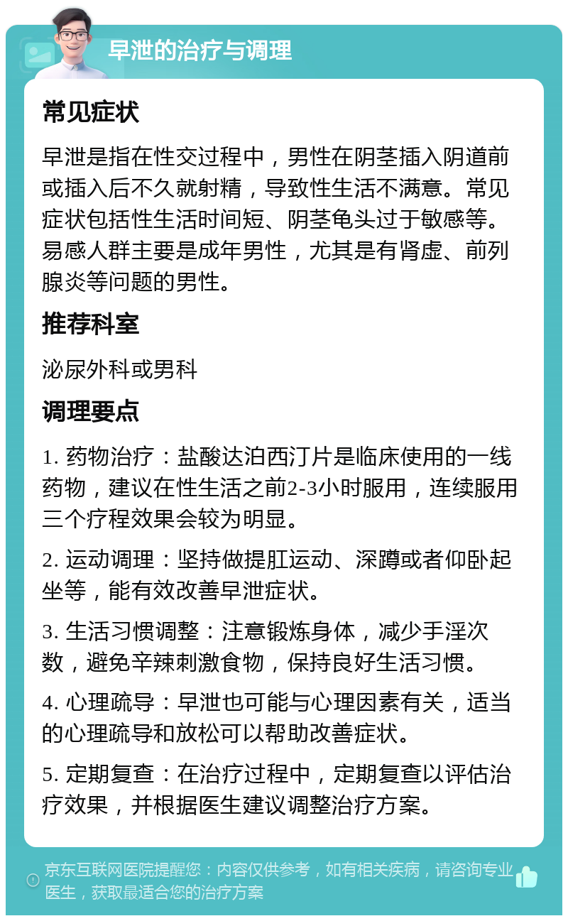 早泄的治疗与调理 常见症状 早泄是指在性交过程中，男性在阴茎插入阴道前或插入后不久就射精，导致性生活不满意。常见症状包括性生活时间短、阴茎龟头过于敏感等。易感人群主要是成年男性，尤其是有肾虚、前列腺炎等问题的男性。 推荐科室 泌尿外科或男科 调理要点 1. 药物治疗：盐酸达泊西汀片是临床使用的一线药物，建议在性生活之前2-3小时服用，连续服用三个疗程效果会较为明显。 2. 运动调理：坚持做提肛运动、深蹲或者仰卧起坐等，能有效改善早泄症状。 3. 生活习惯调整：注意锻炼身体，减少手淫次数，避免辛辣刺激食物，保持良好生活习惯。 4. 心理疏导：早泄也可能与心理因素有关，适当的心理疏导和放松可以帮助改善症状。 5. 定期复查：在治疗过程中，定期复查以评估治疗效果，并根据医生建议调整治疗方案。