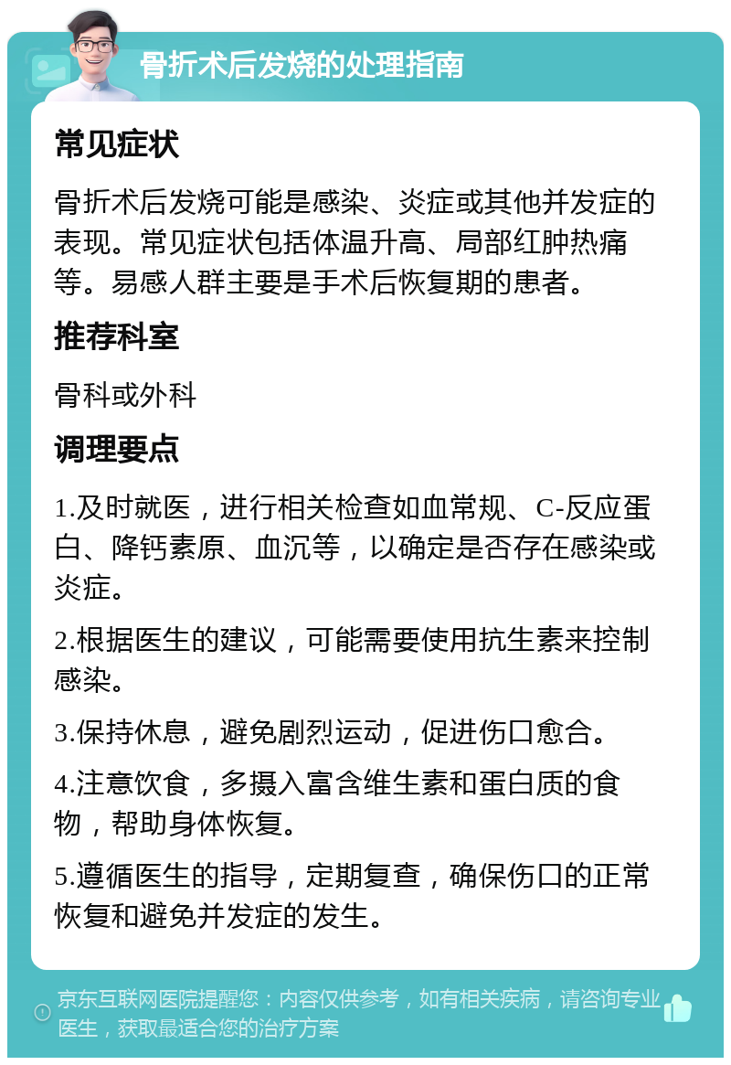 骨折术后发烧的处理指南 常见症状 骨折术后发烧可能是感染、炎症或其他并发症的表现。常见症状包括体温升高、局部红肿热痛等。易感人群主要是手术后恢复期的患者。 推荐科室 骨科或外科 调理要点 1.及时就医，进行相关检查如血常规、C-反应蛋白、降钙素原、血沉等，以确定是否存在感染或炎症。 2.根据医生的建议，可能需要使用抗生素来控制感染。 3.保持休息，避免剧烈运动，促进伤口愈合。 4.注意饮食，多摄入富含维生素和蛋白质的食物，帮助身体恢复。 5.遵循医生的指导，定期复查，确保伤口的正常恢复和避免并发症的发生。