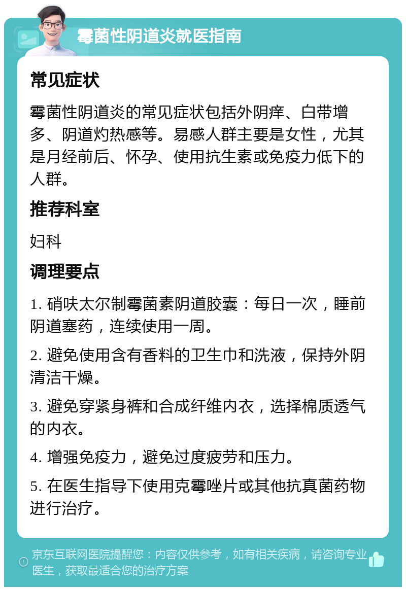 霉菌性阴道炎就医指南 常见症状 霉菌性阴道炎的常见症状包括外阴痒、白带增多、阴道灼热感等。易感人群主要是女性，尤其是月经前后、怀孕、使用抗生素或免疫力低下的人群。 推荐科室 妇科 调理要点 1. 硝呋太尔制霉菌素阴道胶囊：每日一次，睡前阴道塞药，连续使用一周。 2. 避免使用含有香料的卫生巾和洗液，保持外阴清洁干燥。 3. 避免穿紧身裤和合成纤维内衣，选择棉质透气的内衣。 4. 增强免疫力，避免过度疲劳和压力。 5. 在医生指导下使用克霉唑片或其他抗真菌药物进行治疗。