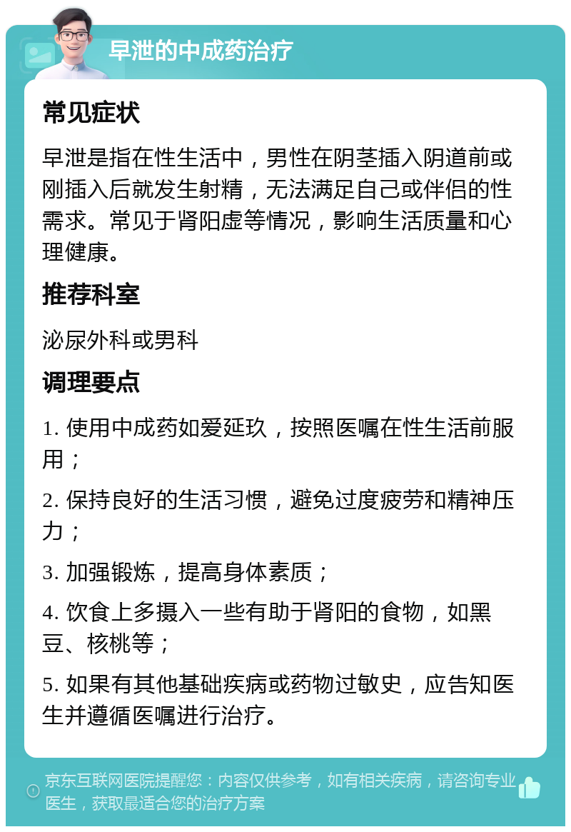 早泄的中成药治疗 常见症状 早泄是指在性生活中，男性在阴茎插入阴道前或刚插入后就发生射精，无法满足自己或伴侣的性需求。常见于肾阳虚等情况，影响生活质量和心理健康。 推荐科室 泌尿外科或男科 调理要点 1. 使用中成药如爱延玖，按照医嘱在性生活前服用； 2. 保持良好的生活习惯，避免过度疲劳和精神压力； 3. 加强锻炼，提高身体素质； 4. 饮食上多摄入一些有助于肾阳的食物，如黑豆、核桃等； 5. 如果有其他基础疾病或药物过敏史，应告知医生并遵循医嘱进行治疗。