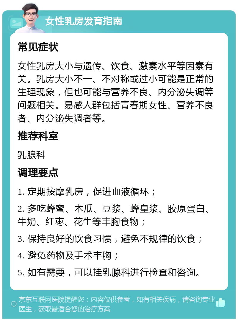 女性乳房发育指南 常见症状 女性乳房大小与遗传、饮食、激素水平等因素有关。乳房大小不一、不对称或过小可能是正常的生理现象，但也可能与营养不良、内分泌失调等问题相关。易感人群包括青春期女性、营养不良者、内分泌失调者等。 推荐科室 乳腺科 调理要点 1. 定期按摩乳房，促进血液循环； 2. 多吃蜂蜜、木瓜、豆浆、蜂皇浆、胶原蛋白、牛奶、红枣、花生等丰胸食物； 3. 保持良好的饮食习惯，避免不规律的饮食； 4. 避免药物及手术丰胸； 5. 如有需要，可以挂乳腺科进行检查和咨询。