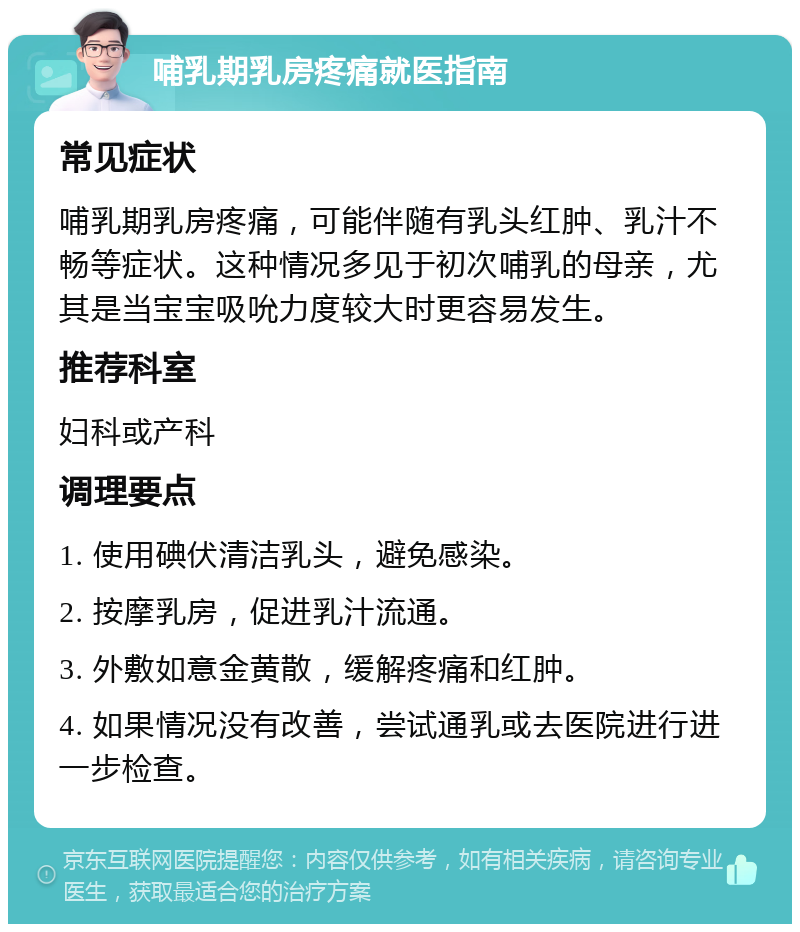 哺乳期乳房疼痛就医指南 常见症状 哺乳期乳房疼痛，可能伴随有乳头红肿、乳汁不畅等症状。这种情况多见于初次哺乳的母亲，尤其是当宝宝吸吮力度较大时更容易发生。 推荐科室 妇科或产科 调理要点 1. 使用碘伏清洁乳头，避免感染。 2. 按摩乳房，促进乳汁流通。 3. 外敷如意金黄散，缓解疼痛和红肿。 4. 如果情况没有改善，尝试通乳或去医院进行进一步检查。