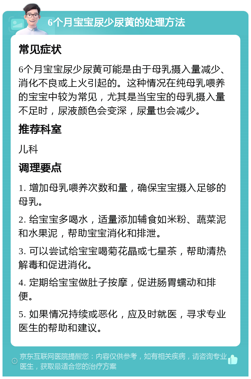 6个月宝宝尿少尿黄的处理方法 常见症状 6个月宝宝尿少尿黄可能是由于母乳摄入量减少、消化不良或上火引起的。这种情况在纯母乳喂养的宝宝中较为常见，尤其是当宝宝的母乳摄入量不足时，尿液颜色会变深，尿量也会减少。 推荐科室 儿科 调理要点 1. 增加母乳喂养次数和量，确保宝宝摄入足够的母乳。 2. 给宝宝多喝水，适量添加辅食如米粉、蔬菜泥和水果泥，帮助宝宝消化和排泄。 3. 可以尝试给宝宝喝菊花晶或七星茶，帮助清热解毒和促进消化。 4. 定期给宝宝做肚子按摩，促进肠胃蠕动和排便。 5. 如果情况持续或恶化，应及时就医，寻求专业医生的帮助和建议。