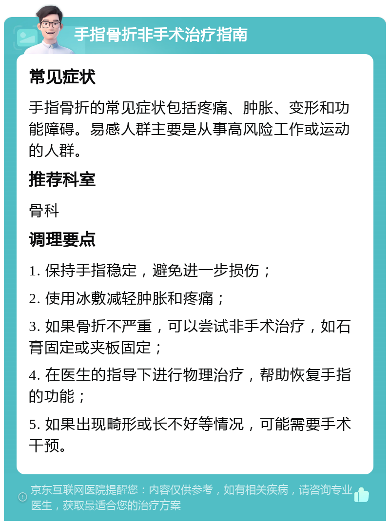 手指骨折非手术治疗指南 常见症状 手指骨折的常见症状包括疼痛、肿胀、变形和功能障碍。易感人群主要是从事高风险工作或运动的人群。 推荐科室 骨科 调理要点 1. 保持手指稳定，避免进一步损伤； 2. 使用冰敷减轻肿胀和疼痛； 3. 如果骨折不严重，可以尝试非手术治疗，如石膏固定或夹板固定； 4. 在医生的指导下进行物理治疗，帮助恢复手指的功能； 5. 如果出现畸形或长不好等情况，可能需要手术干预。