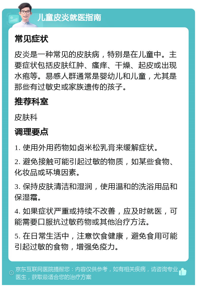 儿童皮炎就医指南 常见症状 皮炎是一种常见的皮肤病，特别是在儿童中。主要症状包括皮肤红肿、瘙痒、干燥、起皮或出现水疱等。易感人群通常是婴幼儿和儿童，尤其是那些有过敏史或家族遗传的孩子。 推荐科室 皮肤科 调理要点 1. 使用外用药物如卤米松乳膏来缓解症状。 2. 避免接触可能引起过敏的物质，如某些食物、化妆品或环境因素。 3. 保持皮肤清洁和湿润，使用温和的洗浴用品和保湿霜。 4. 如果症状严重或持续不改善，应及时就医，可能需要口服抗过敏药物或其他治疗方法。 5. 在日常生活中，注意饮食健康，避免食用可能引起过敏的食物，增强免疫力。