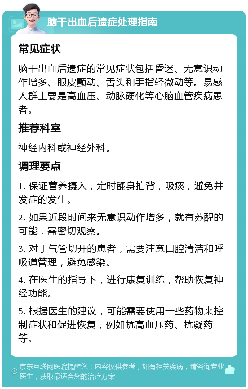 脑干出血后遗症处理指南 常见症状 脑干出血后遗症的常见症状包括昏迷、无意识动作增多、眼皮颤动、舌头和手指轻微动等。易感人群主要是高血压、动脉硬化等心脑血管疾病患者。 推荐科室 神经内科或神经外科。 调理要点 1. 保证营养摄入，定时翻身拍背，吸痰，避免并发症的发生。 2. 如果近段时间来无意识动作增多，就有苏醒的可能，需密切观察。 3. 对于气管切开的患者，需要注意口腔清洁和呼吸道管理，避免感染。 4. 在医生的指导下，进行康复训练，帮助恢复神经功能。 5. 根据医生的建议，可能需要使用一些药物来控制症状和促进恢复，例如抗高血压药、抗凝药等。