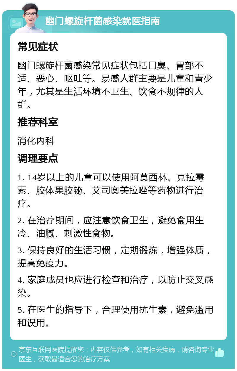 幽门螺旋杆菌感染就医指南 常见症状 幽门螺旋杆菌感染常见症状包括口臭、胃部不适、恶心、呕吐等。易感人群主要是儿童和青少年，尤其是生活环境不卫生、饮食不规律的人群。 推荐科室 消化内科 调理要点 1. 14岁以上的儿童可以使用阿莫西林、克拉霉素、胶体果胶铋、艾司奥美拉唑等药物进行治疗。 2. 在治疗期间，应注意饮食卫生，避免食用生冷、油腻、刺激性食物。 3. 保持良好的生活习惯，定期锻炼，增强体质，提高免疫力。 4. 家庭成员也应进行检查和治疗，以防止交叉感染。 5. 在医生的指导下，合理使用抗生素，避免滥用和误用。