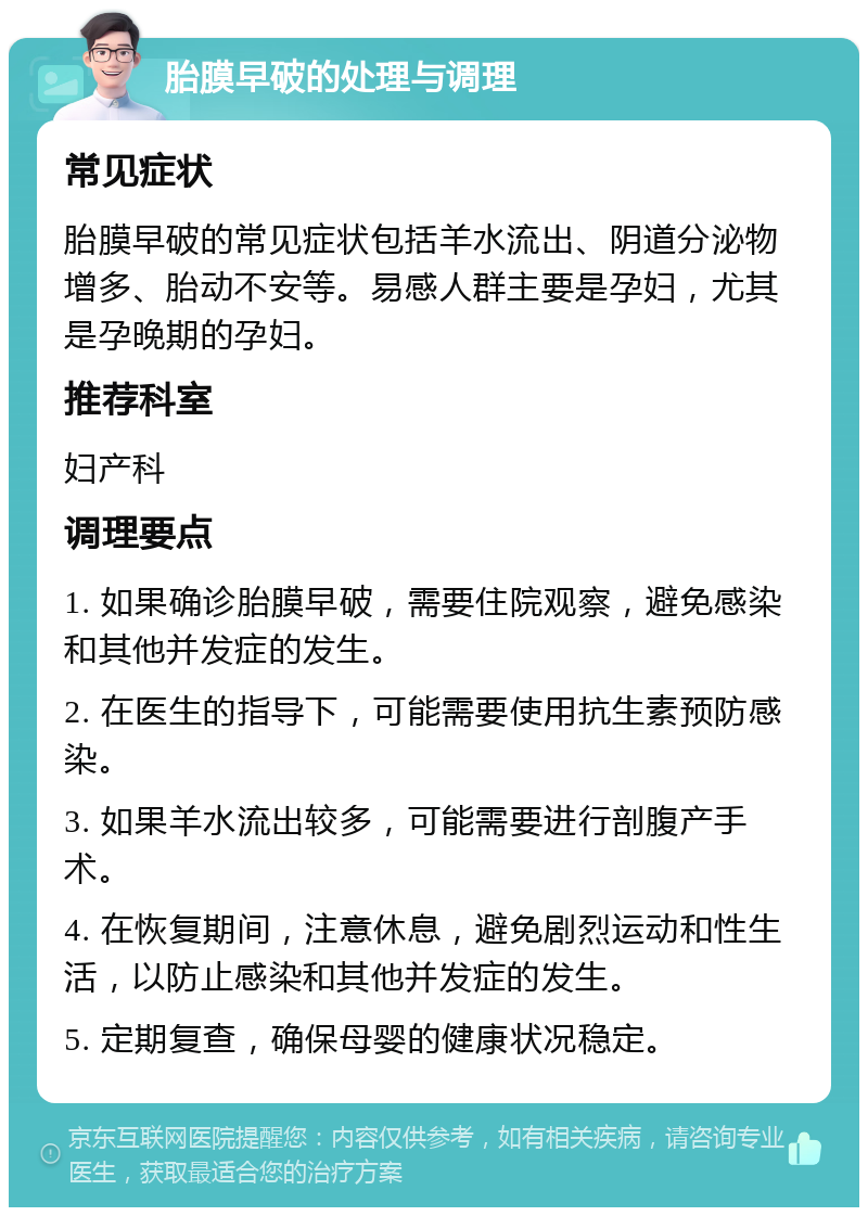 胎膜早破的处理与调理 常见症状 胎膜早破的常见症状包括羊水流出、阴道分泌物增多、胎动不安等。易感人群主要是孕妇，尤其是孕晚期的孕妇。 推荐科室 妇产科 调理要点 1. 如果确诊胎膜早破，需要住院观察，避免感染和其他并发症的发生。 2. 在医生的指导下，可能需要使用抗生素预防感染。 3. 如果羊水流出较多，可能需要进行剖腹产手术。 4. 在恢复期间，注意休息，避免剧烈运动和性生活，以防止感染和其他并发症的发生。 5. 定期复查，确保母婴的健康状况稳定。