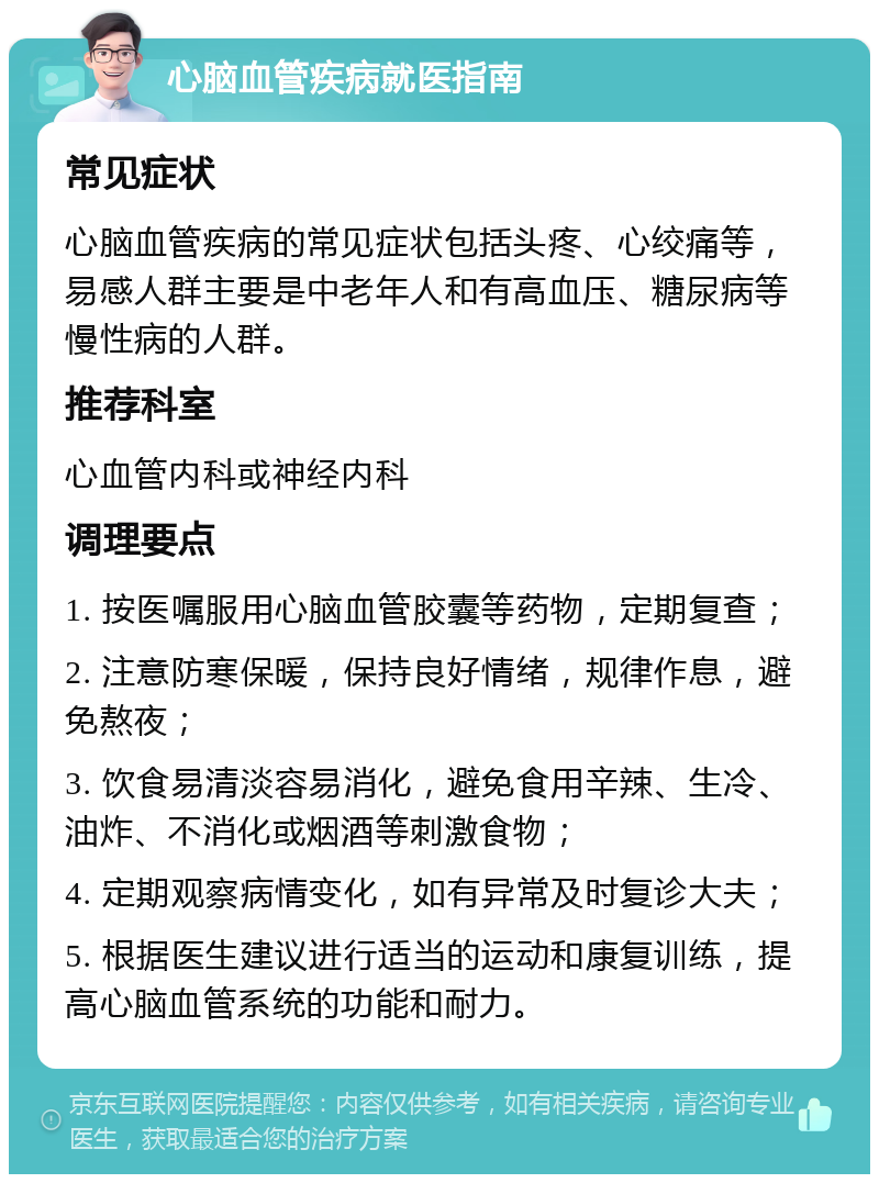 心脑血管疾病就医指南 常见症状 心脑血管疾病的常见症状包括头疼、心绞痛等，易感人群主要是中老年人和有高血压、糖尿病等慢性病的人群。 推荐科室 心血管内科或神经内科 调理要点 1. 按医嘱服用心脑血管胶囊等药物，定期复查； 2. 注意防寒保暖，保持良好情绪，规律作息，避免熬夜； 3. 饮食易清淡容易消化，避免食用辛辣、生冷、油炸、不消化或烟酒等刺激食物； 4. 定期观察病情变化，如有异常及时复诊大夫； 5. 根据医生建议进行适当的运动和康复训练，提高心脑血管系统的功能和耐力。