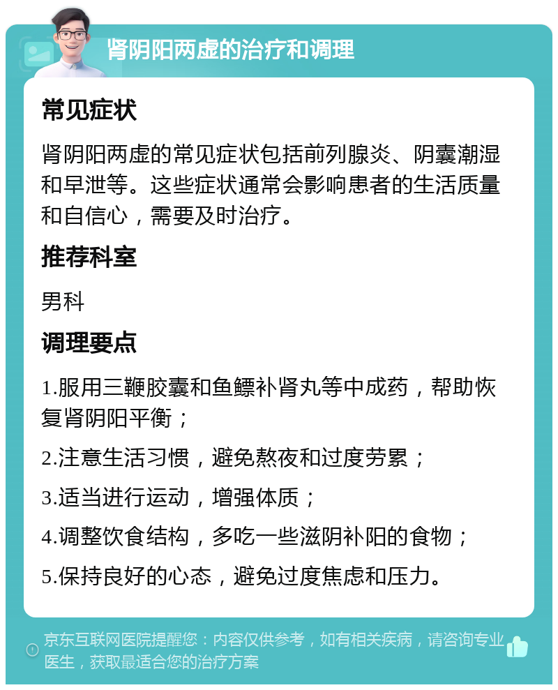 肾阴阳两虚的治疗和调理 常见症状 肾阴阳两虚的常见症状包括前列腺炎、阴囊潮湿和早泄等。这些症状通常会影响患者的生活质量和自信心，需要及时治疗。 推荐科室 男科 调理要点 1.服用三鞭胶囊和鱼鳔补肾丸等中成药，帮助恢复肾阴阳平衡； 2.注意生活习惯，避免熬夜和过度劳累； 3.适当进行运动，增强体质； 4.调整饮食结构，多吃一些滋阴补阳的食物； 5.保持良好的心态，避免过度焦虑和压力。