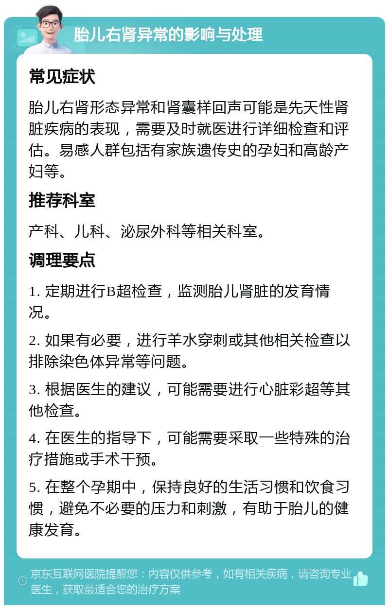 胎儿右肾异常的影响与处理 常见症状 胎儿右肾形态异常和肾囊样回声可能是先天性肾脏疾病的表现，需要及时就医进行详细检查和评估。易感人群包括有家族遗传史的孕妇和高龄产妇等。 推荐科室 产科、儿科、泌尿外科等相关科室。 调理要点 1. 定期进行B超检查，监测胎儿肾脏的发育情况。 2. 如果有必要，进行羊水穿刺或其他相关检查以排除染色体异常等问题。 3. 根据医生的建议，可能需要进行心脏彩超等其他检查。 4. 在医生的指导下，可能需要采取一些特殊的治疗措施或手术干预。 5. 在整个孕期中，保持良好的生活习惯和饮食习惯，避免不必要的压力和刺激，有助于胎儿的健康发育。