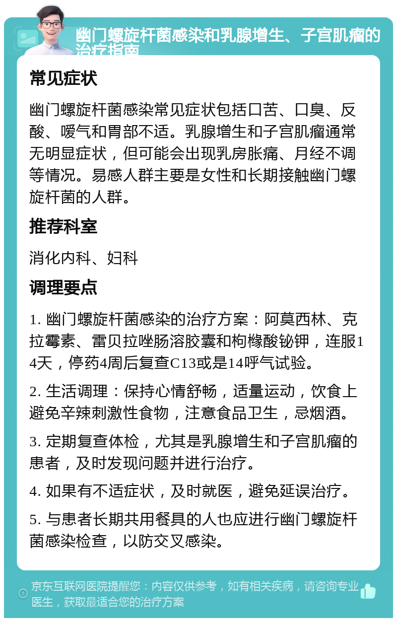 幽门螺旋杆菌感染和乳腺增生、子宫肌瘤的治疗指南 常见症状 幽门螺旋杆菌感染常见症状包括口苦、口臭、反酸、嗳气和胃部不适。乳腺增生和子宫肌瘤通常无明显症状，但可能会出现乳房胀痛、月经不调等情况。易感人群主要是女性和长期接触幽门螺旋杆菌的人群。 推荐科室 消化内科、妇科 调理要点 1. 幽门螺旋杆菌感染的治疗方案：阿莫西林、克拉霉素、雷贝拉唑肠溶胶囊和枸橼酸铋钾，连服14天，停药4周后复查C13或是14呼气试验。 2. 生活调理：保持心情舒畅，适量运动，饮食上避免辛辣刺激性食物，注意食品卫生，忌烟酒。 3. 定期复查体检，尤其是乳腺增生和子宫肌瘤的患者，及时发现问题并进行治疗。 4. 如果有不适症状，及时就医，避免延误治疗。 5. 与患者长期共用餐具的人也应进行幽门螺旋杆菌感染检查，以防交叉感染。