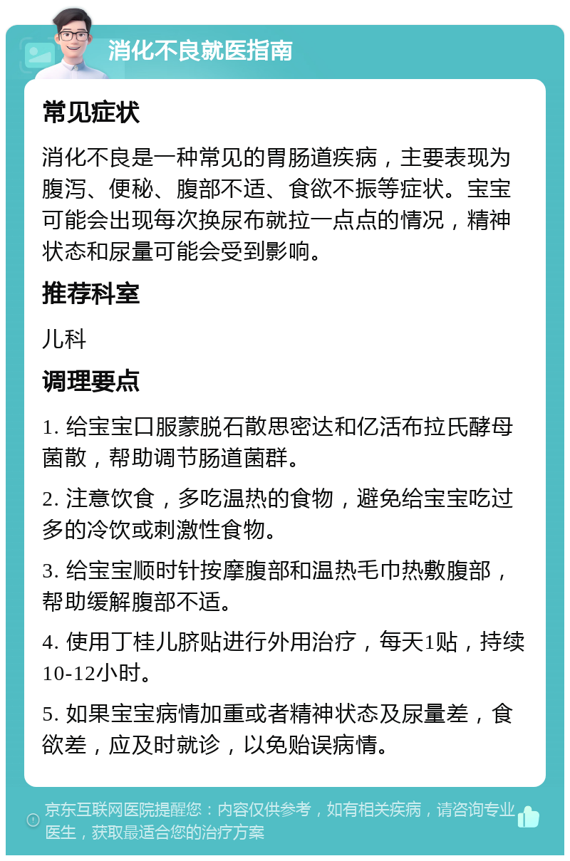 消化不良就医指南 常见症状 消化不良是一种常见的胃肠道疾病，主要表现为腹泻、便秘、腹部不适、食欲不振等症状。宝宝可能会出现每次换尿布就拉一点点的情况，精神状态和尿量可能会受到影响。 推荐科室 儿科 调理要点 1. 给宝宝口服蒙脱石散思密达和亿活布拉氏酵母菌散，帮助调节肠道菌群。 2. 注意饮食，多吃温热的食物，避免给宝宝吃过多的冷饮或刺激性食物。 3. 给宝宝顺时针按摩腹部和温热毛巾热敷腹部，帮助缓解腹部不适。 4. 使用丁桂儿脐贴进行外用治疗，每天1贴，持续10-12小时。 5. 如果宝宝病情加重或者精神状态及尿量差，食欲差，应及时就诊，以免贻误病情。